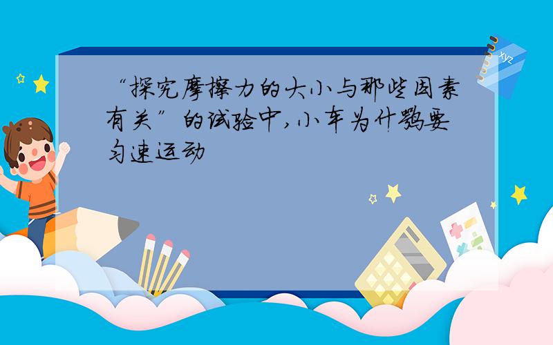 “探究摩擦力的大小与那些因素有关”的试验中,小车为什嘛要匀速运动