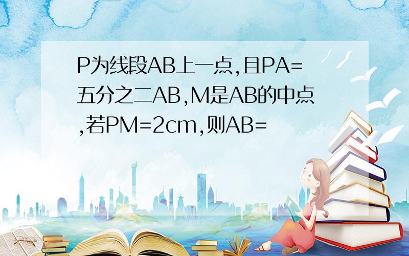 P为线段AB上一点,且PA=五分之二AB,M是AB的中点,若PM=2cm,则AB=