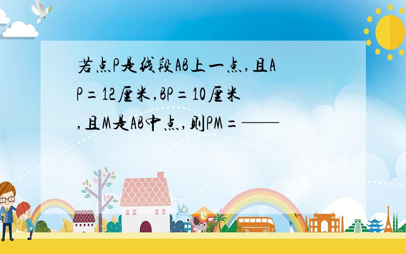 若点P是线段AB上一点,且AP=12厘米,BP=10厘米,且M是AB中点,则PM=——