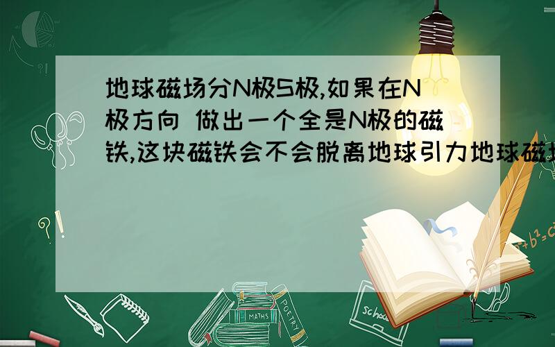 地球磁场分N极S极,如果在N极方向 做出一个全是N极的磁铁,这块磁铁会不会脱离地球引力地球磁场分N极S极，如果在N极方向 做出一个全是N极的磁铁，这块磁铁会不会脱离地球引力 ,或者会不