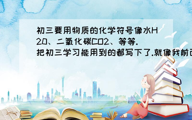 初三要用物质的化学符号像水H20、二氧化碳CO2、等等.把初三学习能用到的都写下了.就像我前面这样不需要其他文字了.谢谢大小写要写清 ,对了要初三上学期的.