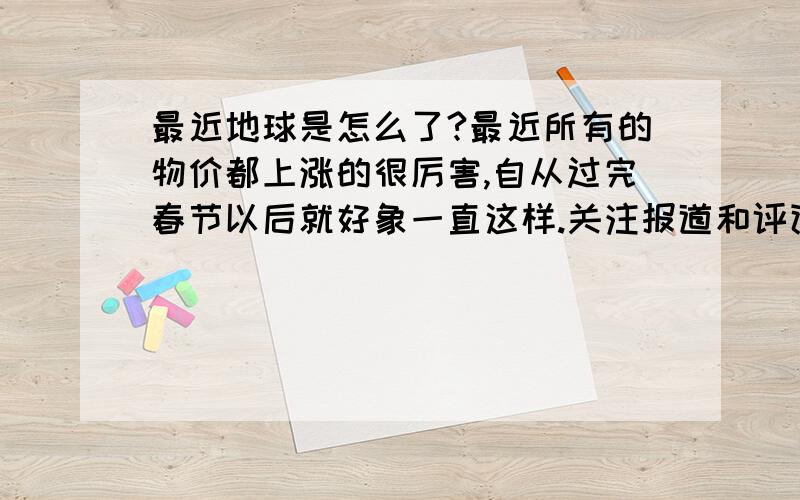 最近地球是怎么了?最近所有的物价都上涨的很厉害,自从过完春节以后就好象一直这样.关注报道和评论,好象最近的地球像是乱了一样.比如奥运、比如蓝藻、比如全球粮食储备、比如战争、