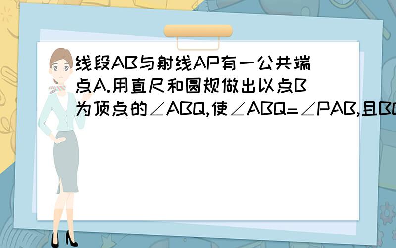 线段AB与射线AP有一公共端点A.用直尺和圆规做出以点B为顶点的∠ABQ,使∠ABQ=∠PAB,且BQ和AP相交与点M.小女子现在定当回报.