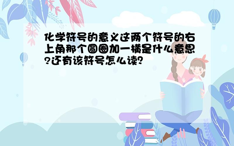 化学符号的意义这两个符号的右上角那个圆圈加一横是什么意思?还有该符号怎么读？