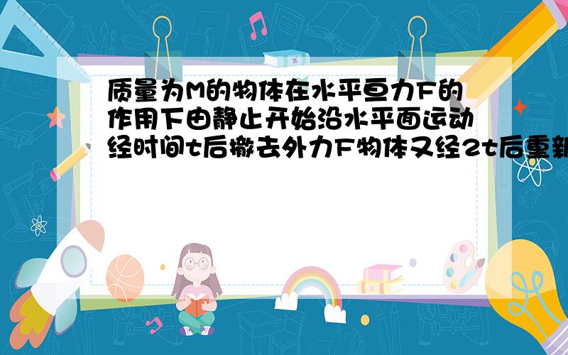 质量为M的物体在水平亘力F的作用下由静止开始沿水平面运动经时间t后撤去外力F物体又经2t后重新静止.一...质量为M的物体在水平亘力F的作用下由静止开始沿水平面运动经时间t后撤去外力F