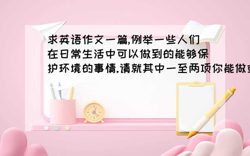 求英语作文一篇,例举一些人们在日常生活中可以做到的能够保护环境的事情.请就其中一至两项你能做或常做的事情用英语进行阐述和议论,为什么这样做可以保护环境.可写100-120字.