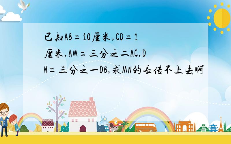 已知AB=10厘米,CD=1厘米,AM=三分之二AC,DN=三分之一DB,求MN的长传不上去啊