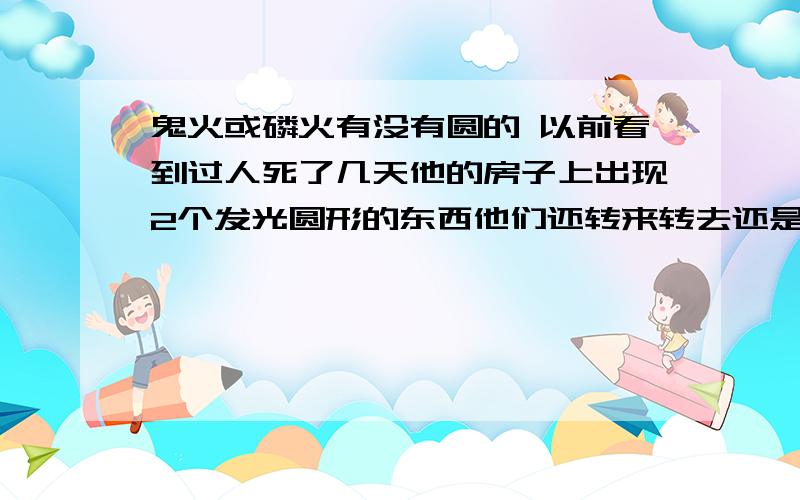 鬼火或磷火有没有圆的 以前看到过人死了几天他的房子上出现2个发光圆形的东西他们还转来转去还是在一个地方大概转了3小时《当时看到的有3个人都不知道》 现在回想下都不可思议 .