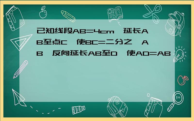 已知线段AB=4cm,延长AB至点C,使BC=二分之一AB,反向延长AB至D,使AD=AB