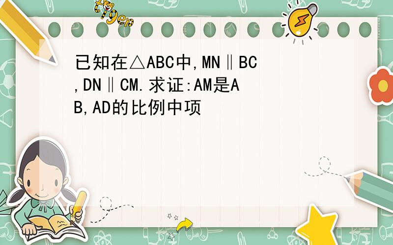 已知在△ABC中,MN‖BC,DN‖CM.求证:AM是AB,AD的比例中项