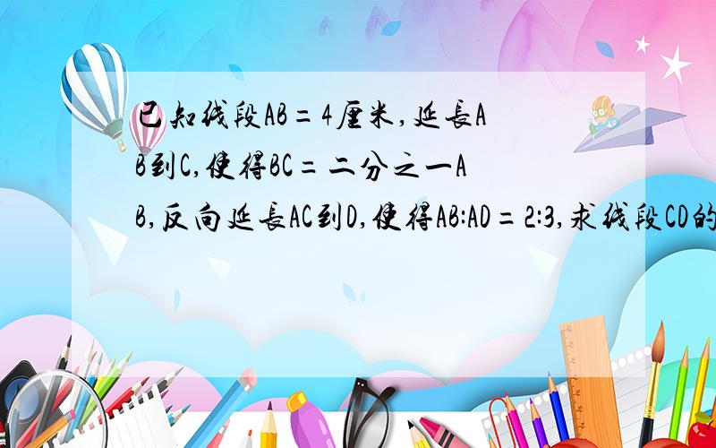 已知线段AB=4厘米,延长AB到C,使得BC=二分之一AB,反向延长AC到D,使得AB:AD=2:3,求线段CD的长