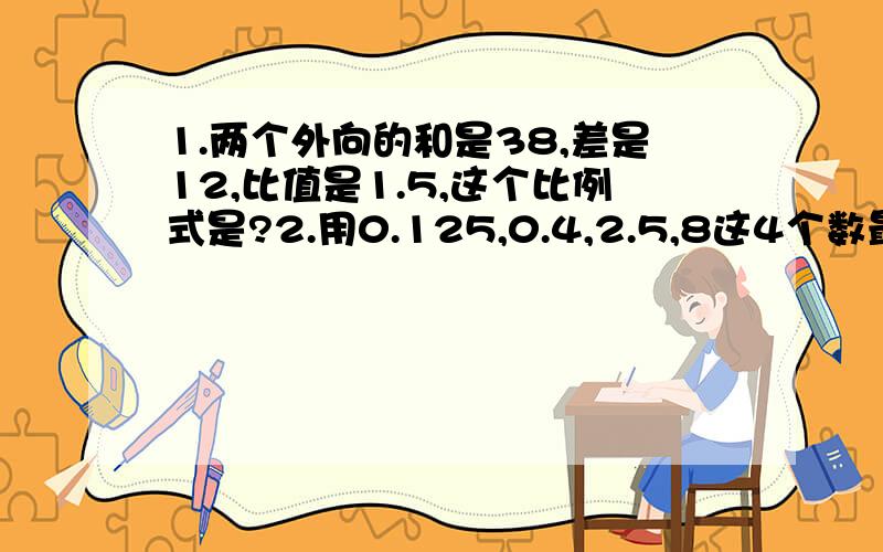 1.两个外向的和是38,差是12,比值是1.5,这个比例式是?2.用0.125,0.4,2.5,8这4个数最多可以组成多少个比例?