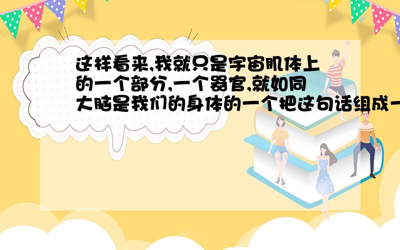 这样看来,我就只是宇宙肌体上的一个部分,一个器官,就如同大脑是我们的身体的一个把这句话组成一句最简洁的话,不超过12个字