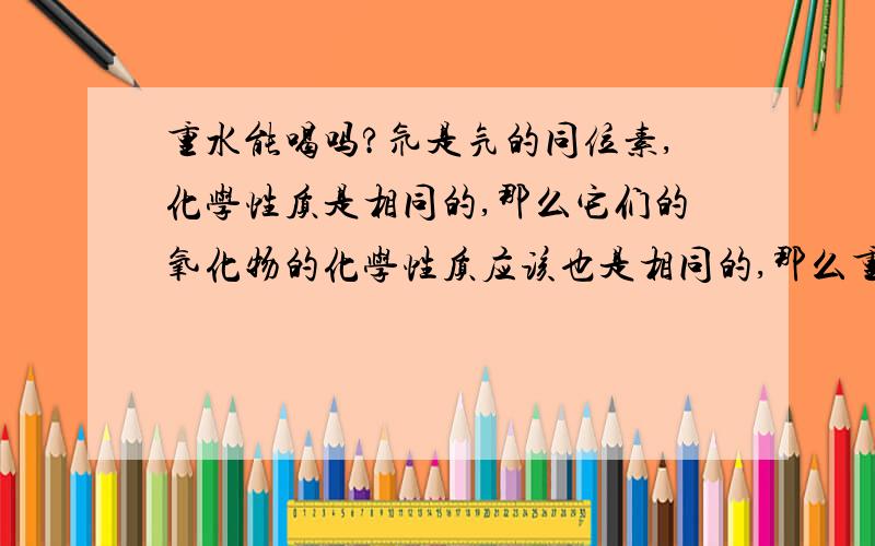 重水能喝吗?氘是氕的同位素,化学性质是相同的,那么它们的氧化物的化学性质应该也是相同的,那么重水可以喝吗?超重水呢?