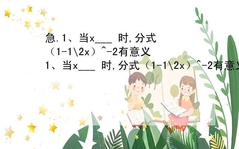 急.1、当x___ 时,分式（1-1\2x）^-2有意义1、当x___ 时,分式（1-1\2x）^-2有意义2、当a=___时,分式（x^2-1\x^-x-2）^2的值为零3、（需过程）1-（a-1\1-a）^2除以a^2-a+1\a^2-2a+1