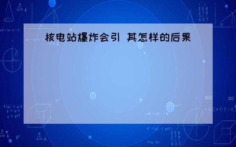 核电站爆炸会引 其怎样的后果