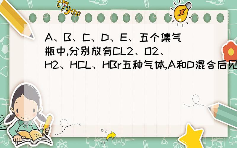 A、B、C、D、E、五个集气瓶中,分别放有CL2、O2、H2、HCL、HBr五种气体,A和D混合后见光爆炸,A和B混合可在瓶壁上出现棕红色液滴,将E瓶的瓶盖打开,在潮湿空气中瓶口出现白雾,据此,五种气体分别