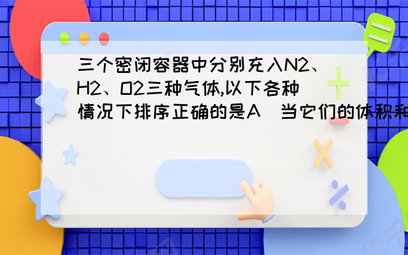 三个密闭容器中分别充入N2、H2、O2三种气体,以下各种情况下排序正确的是A．当它们的体积和温度、压强均相同时,三种气体的密度ρ(H2)>ρ(N2)>ρ(O2)B．当它们的温度和密度都相同时,三种气体的