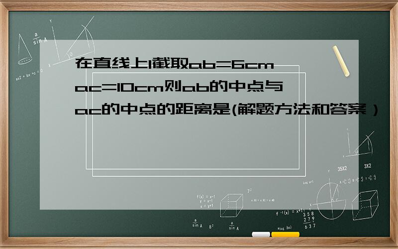 在直线上l截取ab=6cm ac=10cm则ab的中点与ac的中点的距离是(解题方法和答案）