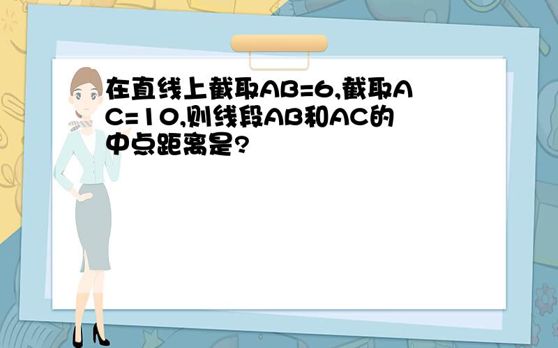 在直线上截取AB=6,截取AC=10,则线段AB和AC的中点距离是?