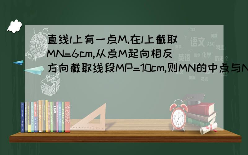 直线l上有一点M,在l上截取MN=6cm,从点M起向相反方向截取线段MP=10cm,则MN的中点与NP的中点距离是多少