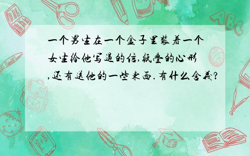 一个男生在一个盒子里装着一个女生给他写过的信,纸叠的心形,还有送他的一些东西.有什么含义?