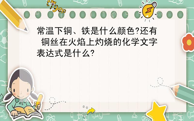 常温下铜、铁是什么颜色?还有 铜丝在火焰上灼烧的化学文字表达式是什么?