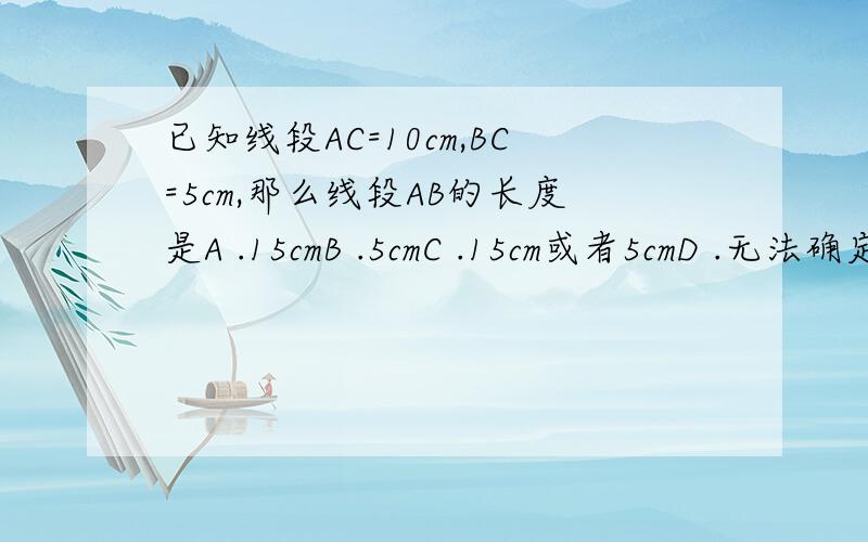 已知线段AC=10cm,BC=5cm,那么线段AB的长度是A .15cmB .5cmC .15cm或者5cmD .无法确定