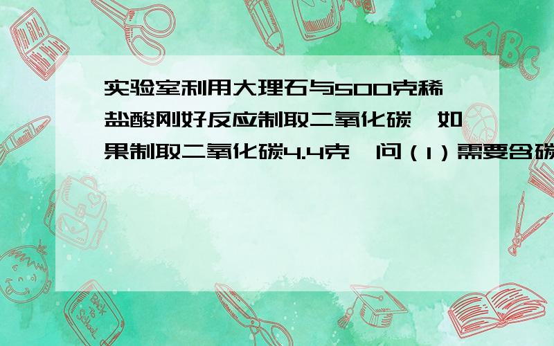 实验室利用大理石与500克稀盐酸刚好反应制取二氧化碳,如果制取二氧化碳4.4克,问（1）需要含碳酸钙质量分数为96%的大理石多少克?（2）稀盐酸的质量分数是多少CaCO3+2HCL=CaCl2+H2O+CO2