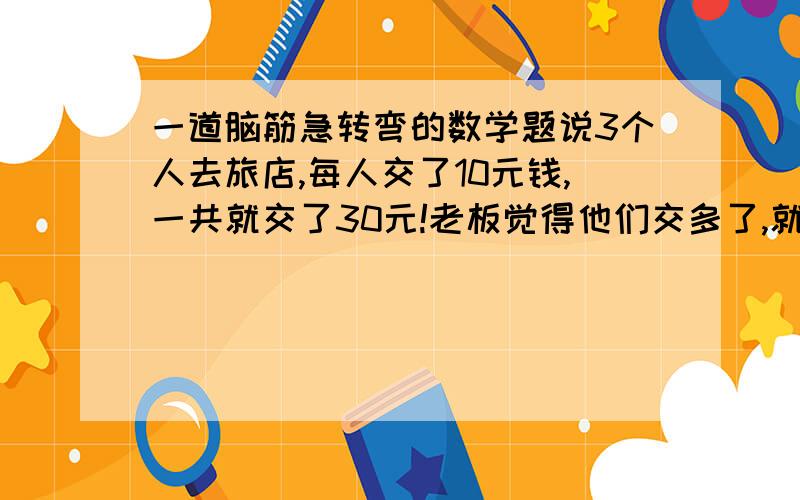 一道脑筋急转弯的数学题说3个人去旅店,每人交了10元钱,一共就交了30元!老板觉得他们交多了,就给店员5元退给他们,店员认为5元不好分,就一人给了1快,剩下的2元又还给了老板.一人退一元就