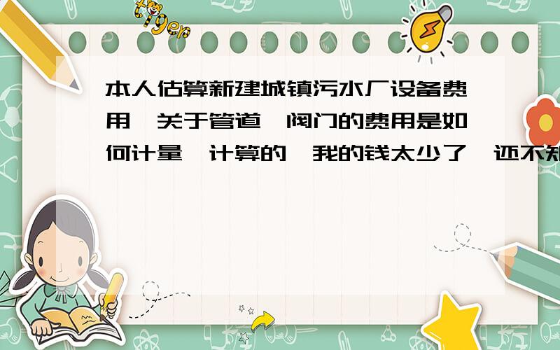 本人估算新建城镇污水厂设备费用,关于管道、阀门的费用是如何计量、计算的,我的钱太少了,还不知道如何积累财富呢,努力.