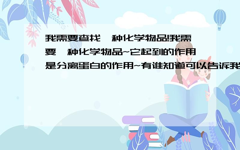 我需要查找一种化学物品!我需要一种化学物品~它起到的作用是分离蛋白的作用~有谁知道可以告诉我```定重谢~2楼和3楼的兄弟说的都很好`可是不适合我用``我见他们用过一种药品``起到的是