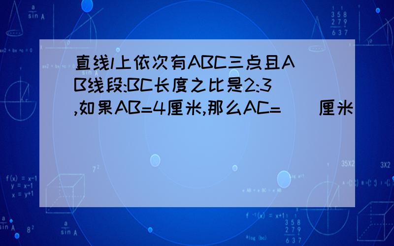 直线l上依次有ABC三点且AB线段:BC长度之比是2:3,如果AB=4厘米,那么AC=（）厘米