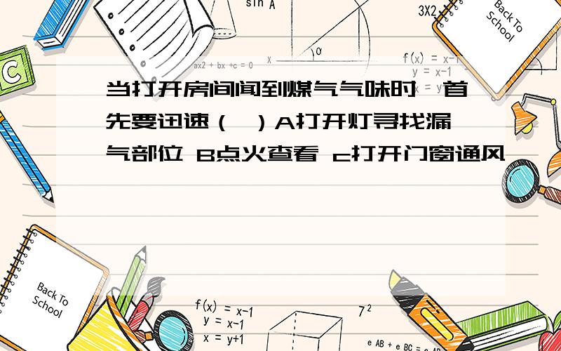 当打开房间闻到煤气气味时,首先要迅速（ ）A打开灯寻找漏气部位 B点火查看 c打开门窗通风