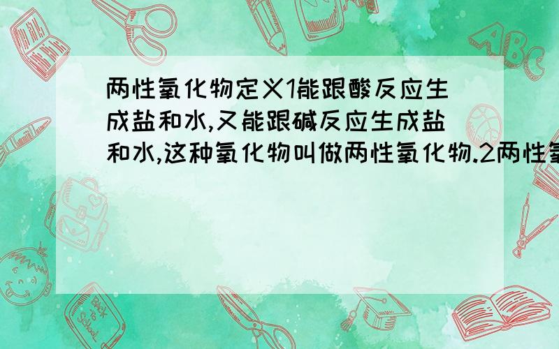 两性氧化物定义1能跟酸反应生成盐和水,又能跟碱反应生成盐和水,这种氧化物叫做两性氧化物.2两性氧化物：难溶於水,但可溶於强酸(如HCl),又可溶於强碱(如NaOH).这两个定义哪个对呢?二氧化