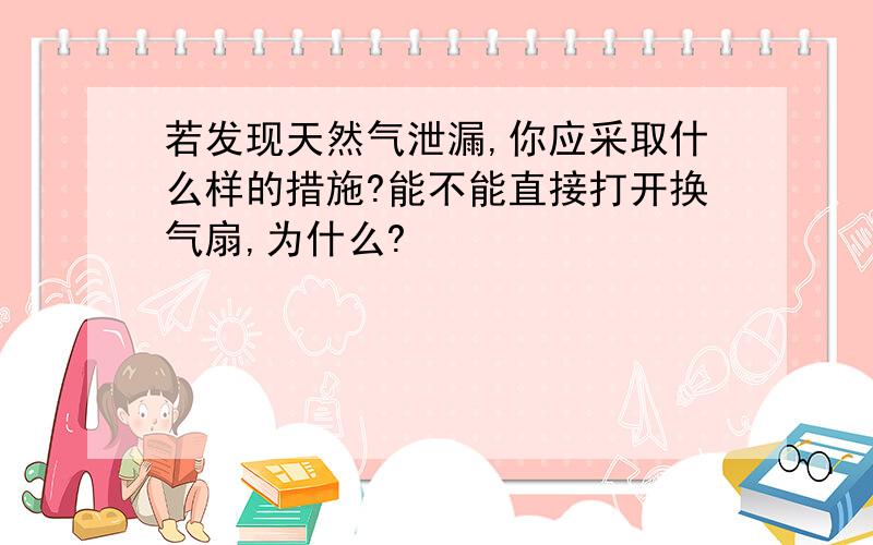 若发现天然气泄漏,你应采取什么样的措施?能不能直接打开换气扇,为什么?