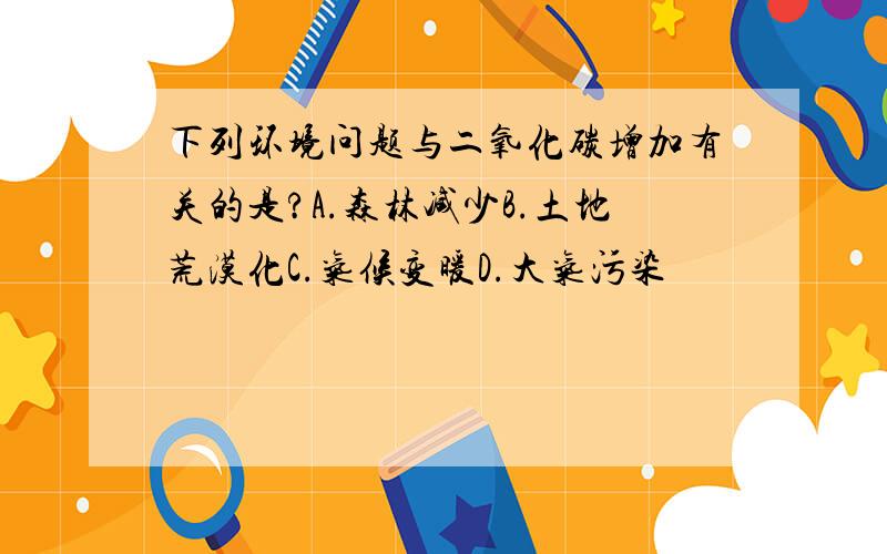 下列环境问题与二氧化碳增加有关的是?A.森林减少B.土地荒漠化C.气候变暖D.大气污染