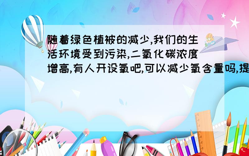 随着绿色植被的减少,我们的生活环境受到污染,二氧化碳浓度增高,有人开设氧吧,可以减少氧含量吗,提建议