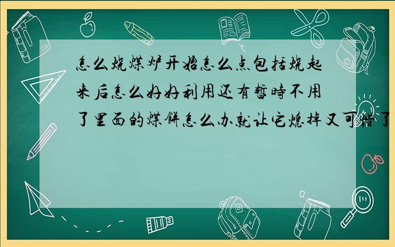 怎么烧煤炉开始怎么点包括烧起来后怎么好好利用还有暂时不用了里面的煤饼怎么办就让它熄掉又可惜了