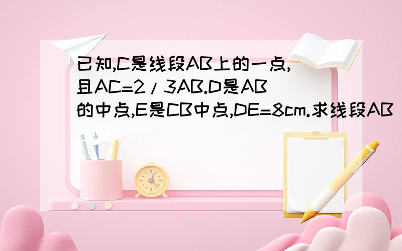 已知,C是线段AB上的一点,且AC=2/3AB.D是AB的中点,E是CB中点,DE=8cm.求线段AB