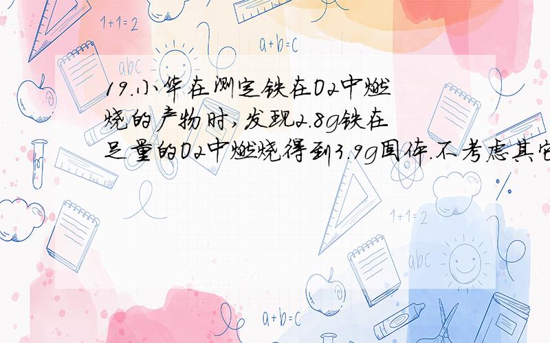 19．小华在测定铁在O2中燃烧的产物时,发现2.8g铁在足量的O2中燃烧得到3.9g固体.不考虑其它误差因素,则该固体产物的组成可能是A．Fe3O4和Fe2O3 B．Fe3O4和FeO C．Fe3O4和Fe D．Fe3O4、FeO和Fe