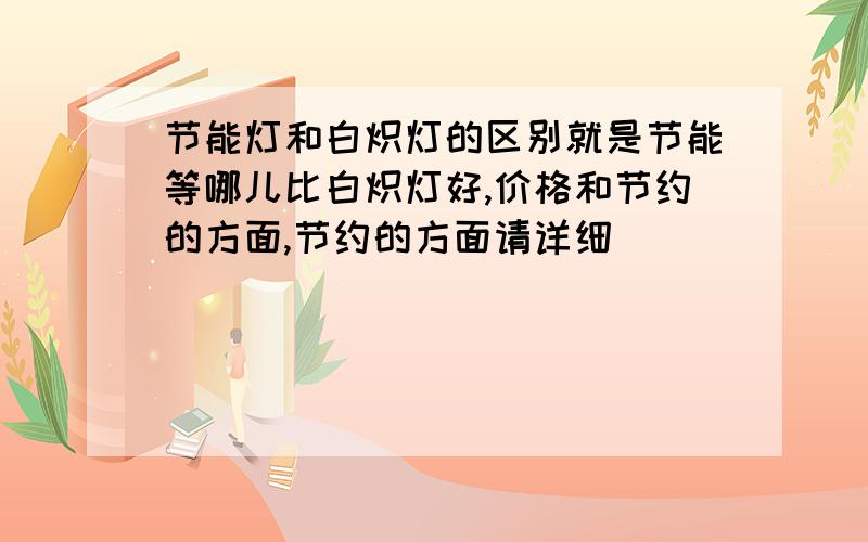 节能灯和白炽灯的区别就是节能等哪儿比白炽灯好,价格和节约的方面,节约的方面请详细