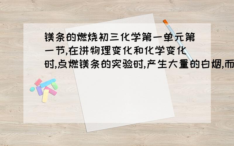 镁条的燃烧初三化学第一单元第一节,在讲物理变化和化学变化时,点燃镁条的实验时,产生大量的白烟,而描述实验现象时,不提白烟这个现象,有同学问,怎么不描述有大量白烟产生?当时我给学