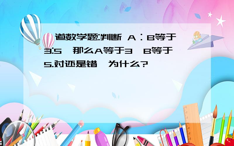 一道数学题:判断 A：B等于3:5,那么A等于3,B等于5.对还是错,为什么?