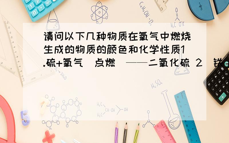 请问以下几种物质在氧气中燃烧生成的物质的颜色和化学性质1.硫+氧气（点燃）——二氧化硫 2．铁＋氧气（点燃）——四氧化三铁 3．碳＋氧气（点燃）——二氧化碳 4．磷＋氧气（点燃）