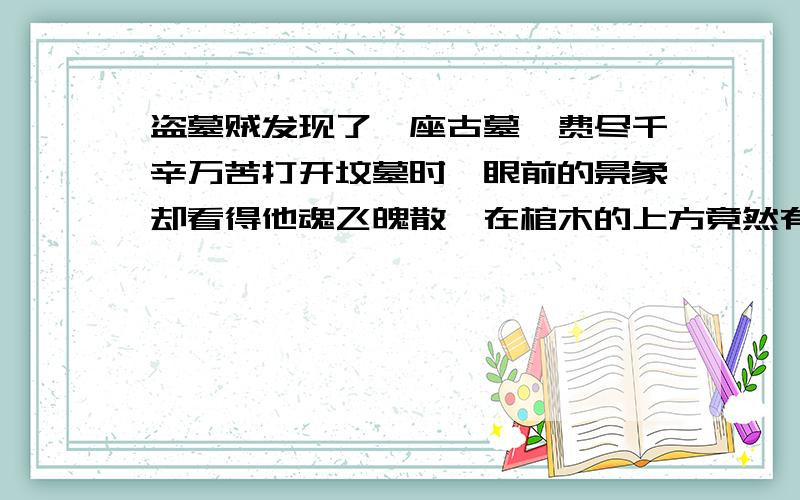 盗墓贼发现了一座古墓,费尽千辛万苦打开坟墓时,眼前的景象却看得他魂飞魄散,在棺木的上方竟然有一盏燃烧着的吊灯,盗墓贼惊骇之余转身便逃,再也不敢回到墓中.但几天之后,几位考古学家