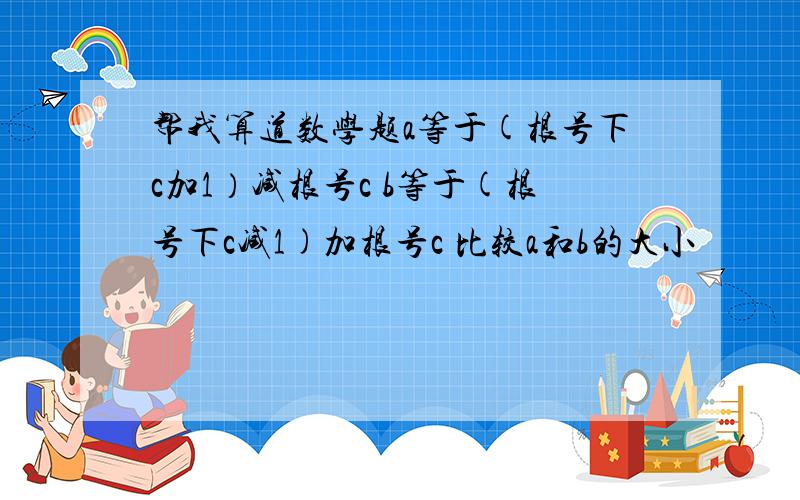 帮我算道数学题a等于(根号下c加1）减根号c b等于(根号下c减1)加根号c 比较a和b的大小