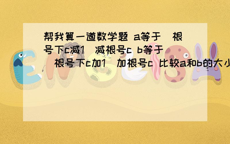 帮我算一道数学题 a等于(根号下c减1）减根号c b等于(根号下c加1)加根号c 比较a和b的大小