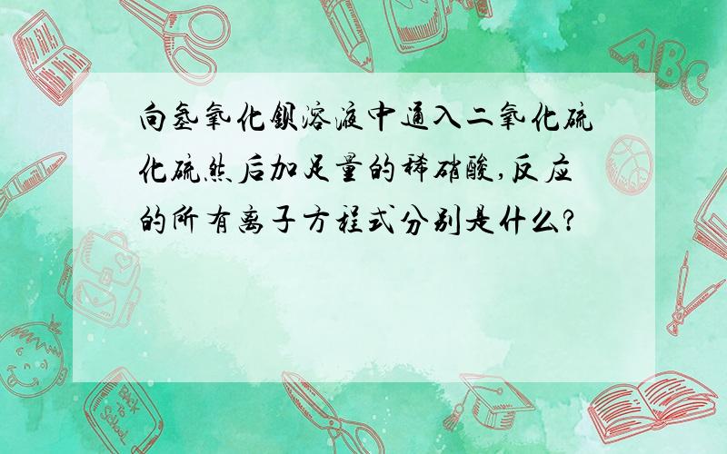 向氢氧化钡溶液中通入二氧化硫化硫然后加足量的稀硝酸,反应的所有离子方程式分别是什么?