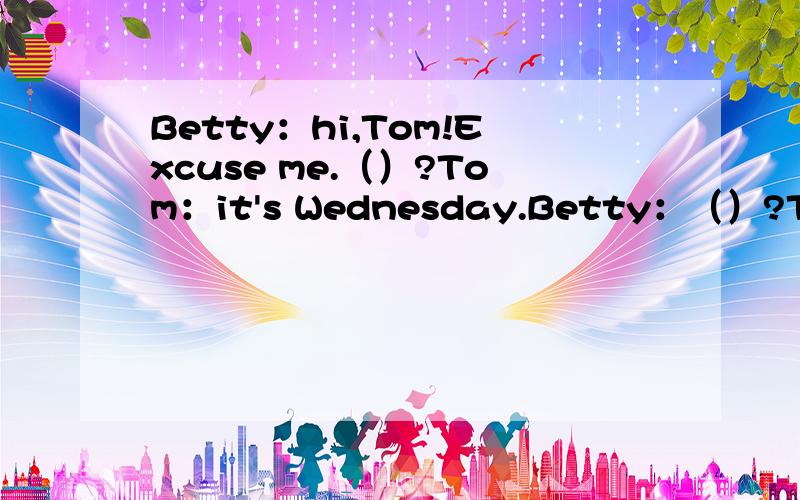 Betty：hi,Tom!Excuse me.（）?Tom：it's Wednesday.Betty：（）?Tom：English,Chinese,maths,history and art.Betty：（）?Tom：English.I like English best.What about you?Betty:My favorite subject is maths.By the way,()?Tom:It's seven o'clock.Oh